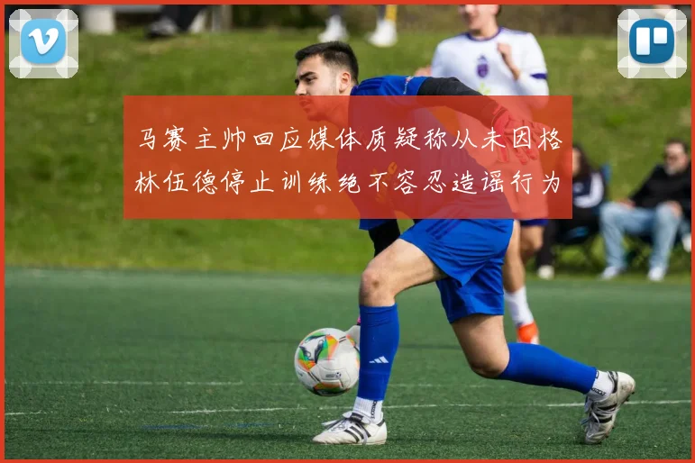 马赛主帅回应媒体质疑称从未因格林伍德停止训练绝不容忍造谣行为