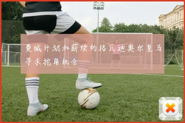 曼城计划加薪续约格瓦迪奥尔皇马寻求挖角机会