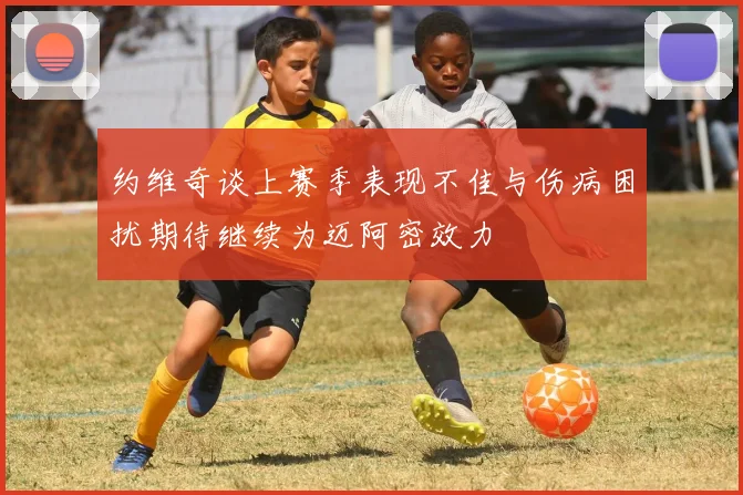 约维奇谈上赛季表现不佳与伤病困扰期待继续为迈阿密效力