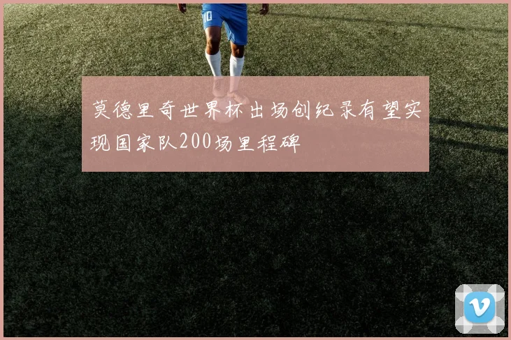 莫德里奇世界杯出场创纪录有望实现国家队200场里程碑
