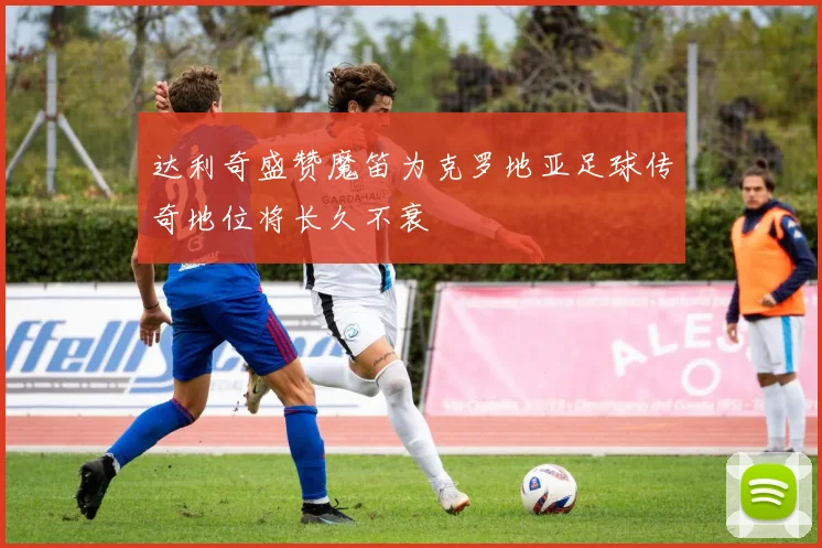 达利奇盛赞魔笛为克罗地亚足球传奇地位将长久不衰