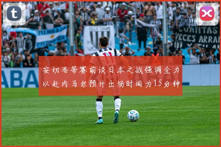 安切洛蒂赛前谈日本之战强调全力以赴内马尔预计出场时间为15分钟