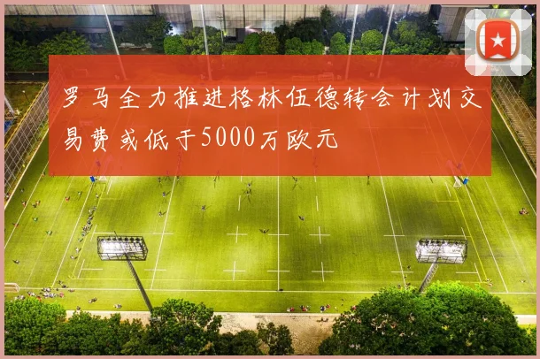 罗马全力推进格林伍德转会计划交易费或低于5000万欧元