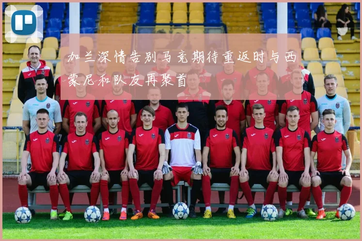加兰深情告别马竞期待重返时与西蒙尼和队友再聚首