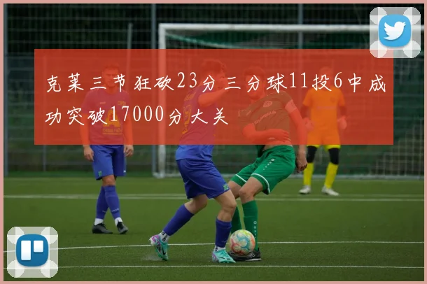 克莱三节狂砍23分三分球11投6中成功突破17000分大关