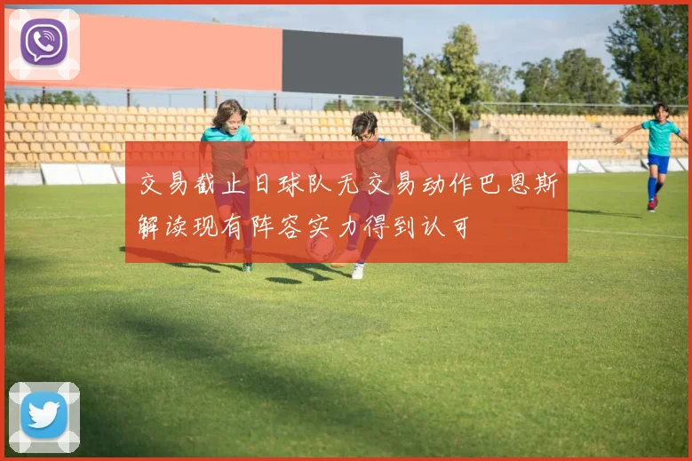 交易截止日球队无交易动作巴恩斯解读现有阵容实力得到认可