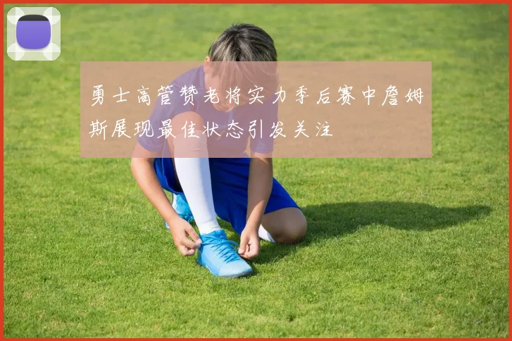 勇士高管赞老将实力季后赛中詹姆斯展现最佳状态引发关注
