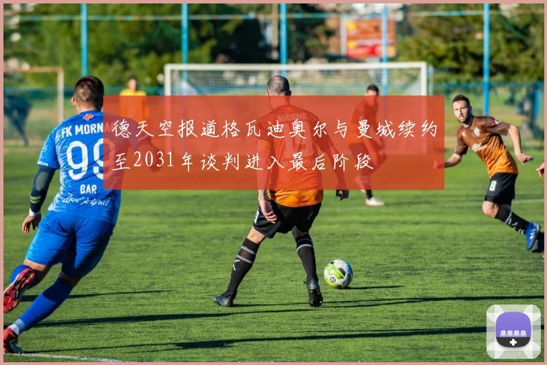 德天空报道格瓦迪奥尔与曼城续约至2031年谈判进入最后阶段