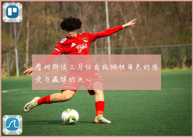 詹姆斯谈三月份自我牺牲角色的感受与赢球的决心