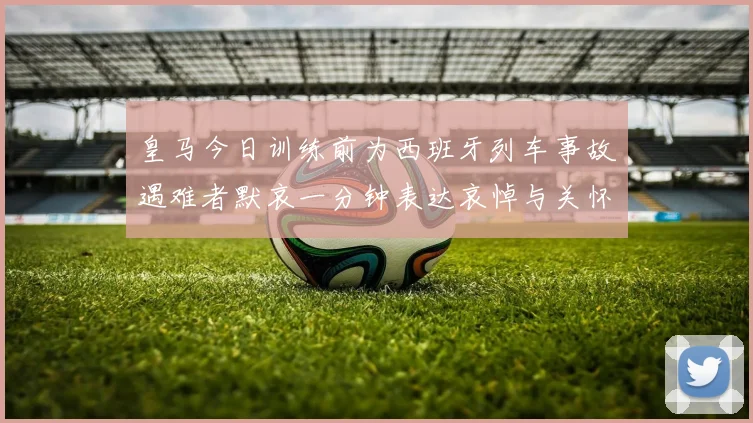 皇马今日训练前为西班牙列车事故遇难者默哀一分钟表达哀悼与关怀