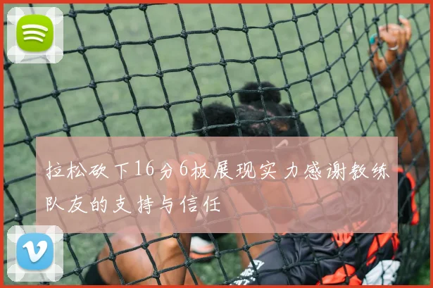 拉松砍下16分6板展现实力感谢教练队友的支持与信任