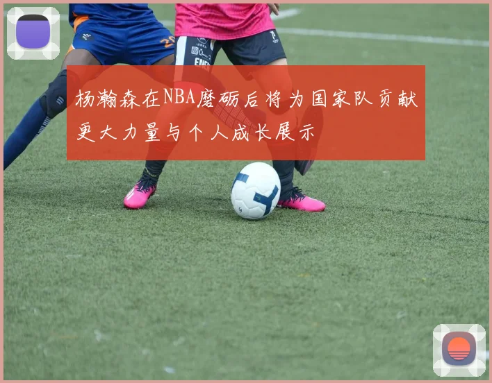 杨瀚森在NBA磨砺后将为国家队贡献更大力量与个人成长展示