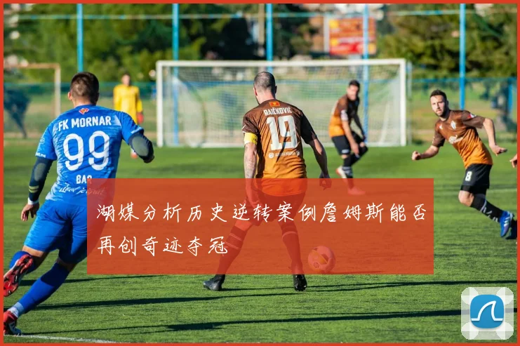 湖媒分析历史逆转案例詹姆斯能否再创奇迹夺冠