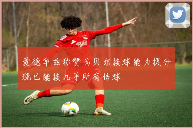 爱德华兹称赞戈贝尔接球能力提升现已能接几乎所有传球