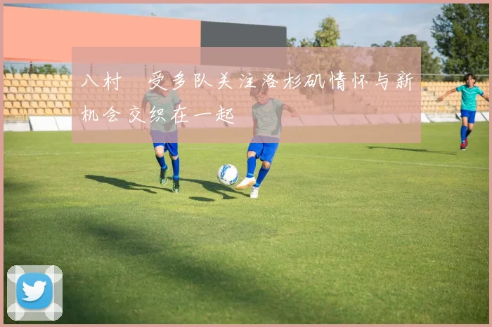 八村塁受多队关注洛杉矶情怀与新机会交织在一起