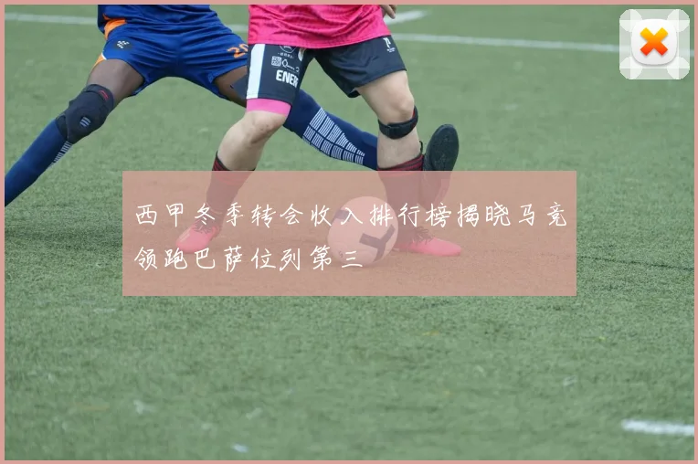 西甲冬季转会收入排行榜揭晓马竞领跑巴萨位列第三