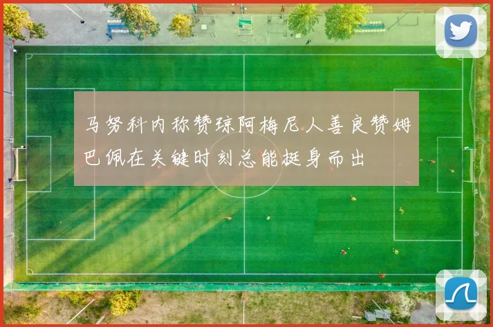 马努科内称赞琼阿梅尼人善良赞姆巴佩在关键时刻总能挺身而出