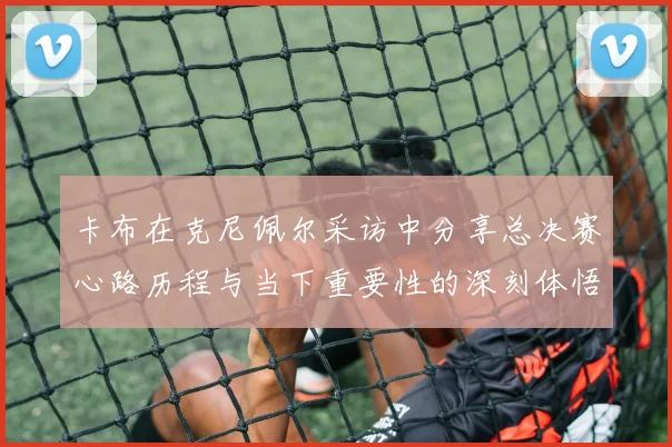 卡布在克尼佩尔采访中分享总决赛心路历程与当下重要性的深刻体悟