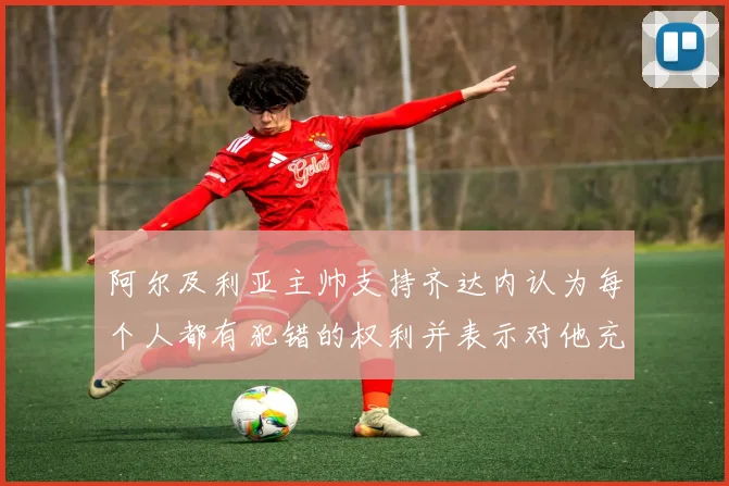 阿尔及利亚主帅支持齐达内认为每个人都有犯错的权利并表示对他充满信心