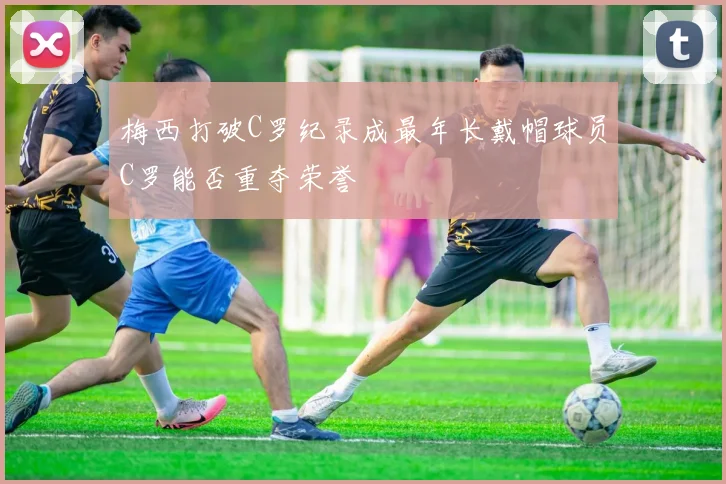 梅西打破C罗纪录成最年长戴帽球员C罗能否重夺荣誉