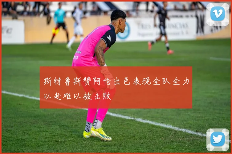 斯特鲁斯赞阿伦出色表现全队全力以赴难以被击败