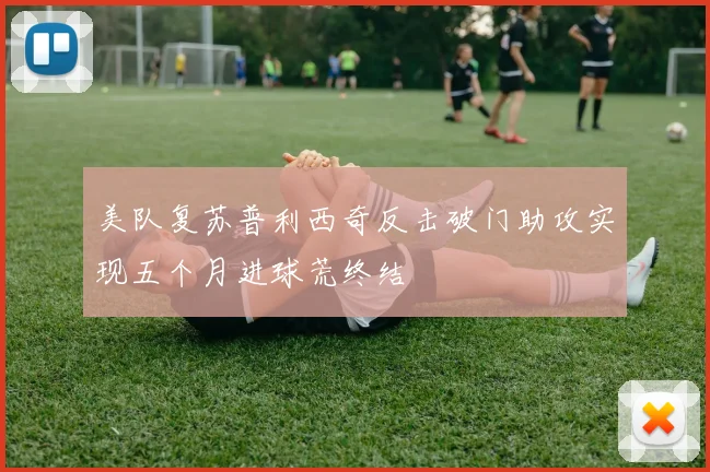 美队复苏普利西奇反击破门助攻实现五个月进球荒终结
