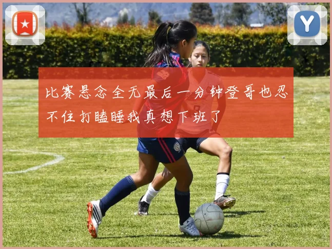 比赛悬念全无最后一分钟登哥也忍不住打瞌睡我真想下班了