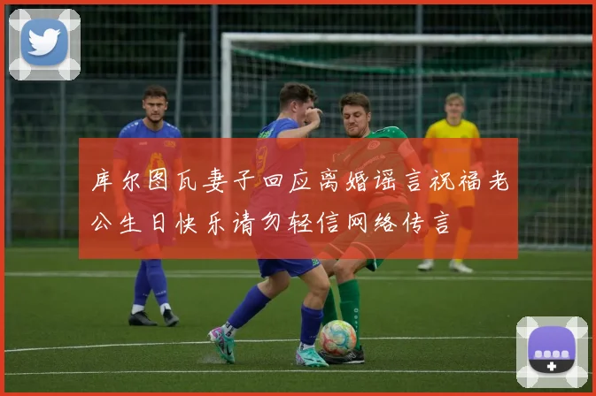 库尔图瓦妻子回应离婚谣言祝福老公生日快乐请勿轻信网络传言