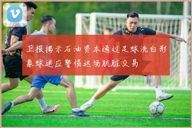卫报揭示石油资本通过足球洗白形象球迷应警惕这场肮脏交易