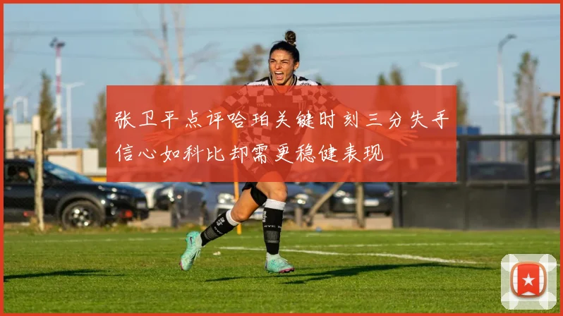 张卫平点评哈珀关键时刻三分失手信心如科比却需更稳健表现