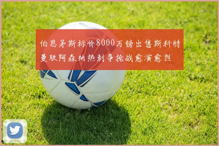 伯恩茅斯标价8000万镑出售斯科特曼联阿森纳热刺争抢战愈演愈烈