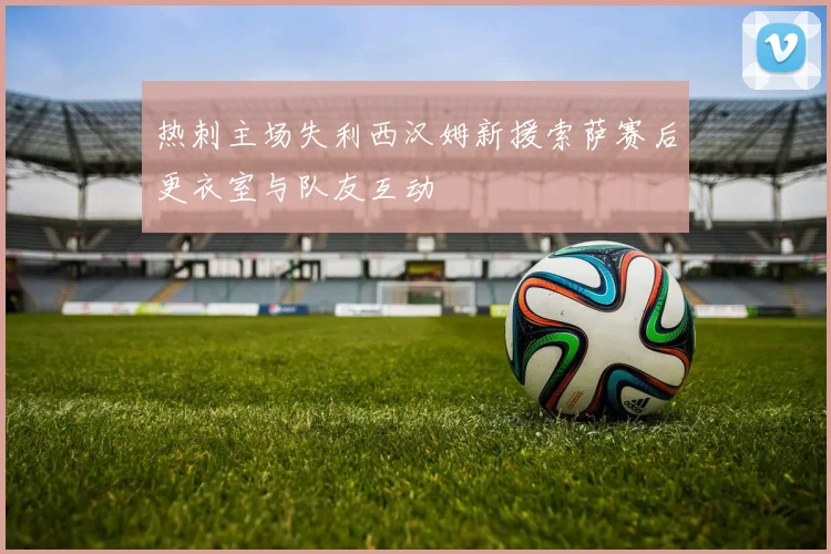 热刺主场失利西汉姆新援索萨赛后更衣室与队友互动